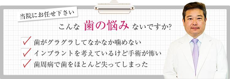 当院にお任せ下さい こんな歯の悩みないですか？ 歯がグラグラしてなかなか噛めない インプラントを考えているけど手術が怖い 歯周病で歯をほとんど失ってしまった